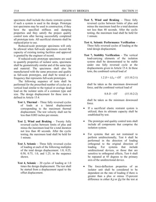 15-8	 HIGHWAY BRIDGES SECTION 15

specimens shall include the elastic restraint system
if such a system is used in the design. Prototype
test specimens may be used in construction, if they
have the specified stiffness and damping
properties and they satisfy the project quality
control tests after having successfully completed
all prototype tests. All sacrificial elements shall be
replaced prior to use.
Reduced-scale prototype specimens will only
be allowed when full-scale specimens exceed the
capacity of existing testing facilities and approval
is granted by the engineer of record.
If reduced-scale prototype specimens are used
to quantify properties of isolator units, specimens
shall be geometrically similar and of the same type
and material. The specimens shall also be
manufactured with the same processes and quality
as full-scale prototypes, and shall be tested at a
frequency that represents full-scale prototypes.
The following sequence of tests shall be
performed for the prescribed number of cycles at a
vertical load similar to the typical or average dead
load on the isolator units of a common type and
size. The design displacement for these tests is
defined in Article 15.4.
Test 1, Thermal – Three fully reversed cycles
of loads at a lateral displacement
corresponding to the maximum thermal
displacement. The test velocity shall not be
less than 0.003 inches per minute.
Test 2, Wind and Braking – Twenty fully
reversed cycles between limits of plus and
minus the maximum load for a total duration
not less than 40 seconds. After the cyclic
testing, the maximum load shall be held for
1 minute.
Test 3, Seismic – Three fully reversed cycles
of loading at each of the following multiples
of the total design displacement: 1.0, 0.25,
0.50, 0.75, 1.0, and 1.25, in the sequence
shown.
Test 4, Seismic – 20 cycles of loading at 1.0
times the design displacement. The test shall
be started from a displacement equal to the
offset displacement.
Test 5, Wind and Braking – Three fully
reversed cycles between limits of plus and
minus the maximum load for a total duration
not less than 40 seconds. After the cyclic
testing, the maximum load shall be held for
1 minute.
Test 6, Seismic Performance Verification –
Three fully reversed cycles of loading at the
total design displacement.
Test 7, Stability Verification – The vertical
load-carrying elements of the isolation
system shall be demonstrated to be stable
under one fully reversed cycle at the
displacements given in Article 15.4. In these
tests, the combined vertical load of
1.2 D + LLs + OT (15.10.2-1)
shall be taken as the maximum downward
force, and the combined vertical load of
0.8 D – OT (15.10.2-2)
shall be taken as the minimum downward
force.
•	 If a sacrificial elastic restraint system is
utilized, then its ultimate capacity shall be
established by test.
•	 The prototype and quality control tests shall
include all components that comprise the
isolation system.
•	 For systems that are not restrained to
perform unidirectionally, Test 6 shall be
performed in the direction of loading
orthogonal to the original direction of
loading. For systems that include
unidirectional devices, or those that are
sensitive to orthogonal effects, Test 6 shall
be repeated at 45 degrees to the primary
axis of the unidirectional device.
•	 The force-deflection properties of an
isolator unit shall be considered to be
dependent on the rate of loading if there is
greater than a plus or minus 15-percent
difference in either Kd or Qd for the test at
 