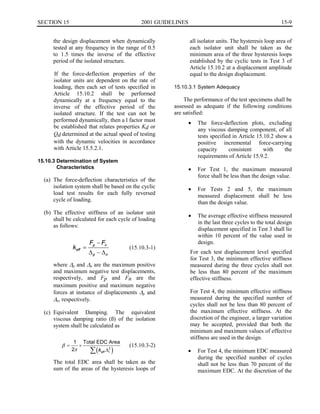 15-9SECTION 15	 2001 GUIDELINES
the design displacement when dynamically
tested at any frequency in the range of 0.5
to 1.5 times the inverse of the effective
period of the isolated structure.
If the force-deflection properties of the
isolator units are dependent on the rate of
loading, then each set of tests specified in
Article 15.10.2 shall be performed
dynamically at a frequency equal to the
inverse of the effective period of the
isolated structure. If the test can not be
performed dynamically, then a l factor must
be established that relates properties Kd or
Qd determined at the actual speed of testing
with the dynamic velocities in accordance
with Article 15.5.2.1.
15.10.3 Determination of System
Characteristics
(a) The force-deflection characteristics of the
isolation system shall be based on the cyclic
load test results for each fully reversed
cycle of loading.
(b) The effective stiffness of an isolator unit
shall be calculated for each cycle of loading
as follows:
Fp - Fn
keff = (15.10.3-1)
� - �p n
where Lp and Ln are the maximum positive
and maximum negative test displacements,
respectively, and Fp and Fn are the
maximum positive and maximum negative
forces at instance of displacements Lp and
Ln, respectively.
(c) Equivalent	 Damping. The equivalent
viscous damping ratio (ß) of the isolation
system shall be calculated as
1 Total EDC Area
j = x	 (15.10.3-2)
21 I(keff f2
i )
The total EDC area shall be taken as the
sum of the areas of the hysteresis loops of
all isolator units. The hysteresis loop area of
each isolator unit shall be taken as the
minimum area of the three hysteresis loops
established by the cyclic tests in Test 3 of
Article 15.10.2 at a displacement amplitude
equal to the design displacement.
15.10.3.1 System Adequacy
The performance of the test specimens shall be
assessed as adequate if the following conditions
are satisfied:
•	 The force-deflection plots, excluding
any viscous damping component, of all
tests specified in Article 15.10.2 show a
positive incremental force-carrying
capacity consistent with the
requirements of Article 15.9.2.
•	 For Test 1, the maximum measured
force shall be less than the design value.
•	 For Tests 2 and 5, the maximum
measured displacement shall be less
than the design value.
•	 The average effective stiffness measured
in the last three cycles to the total design
displacement specified in Test 3 shall lie
within 10 percent of the value used in
design.
For each test displacement level specified
for Test 3, the minimum effective stiffness
measured during the three cycles shall not
be less than 80 percent of the maximum
effective stiffness.
For Test 4, the minimum effective stiffness
measured during the specified number of
cycles shall not be less than 80 percent of
the maximum effective stiffness. At the
discretion of the engineer, a larger variation
may be accepted, provided that both the
minimum and maximum values of effective
stiffness are used in the design.
•	 For Test 4, the minimum EDC measured
during the specified number of cycles
shall not be less than 70 percent of the
maximum EDC. At the discretion of the
 