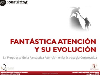 FANTÁSTICA ATENCIÓN
         Y SU EVOLUCIÓN
La Propuesta de la Fantástica Atención en la Estrategia Corporativa



                           FANTÁSTICA ATENCIÓN
 