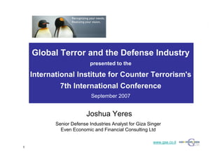 Global Terror and the Defense Industry
                           presented to the
                           presented to the
    International Institute for Counter Terrorism's
             7th International Conference
                           September 2007
                           September 2007


                         Joshua Yeres
           Senior Defense Industries Analyst for Giza Singer
             Even Economic and Financial Consulting Ltd

                                                        www.gse.co.il
1
 