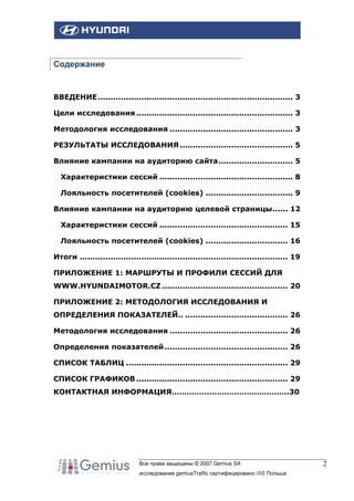 Содержание

ВВЕДЕНИЕ............................................................................ 3
Цели исследования ............................................................. 3
Методология исследования ................................................ 3
РЕЗУЛЬТАТЫ ИССЛЕДОВАНИЯ ............................................ 5
Влияние кампании на аудиторию сайта............................. 5
Характеристики сессий .................................................... 8
Лояльность посетителей (cookies) .................................. 9
Влияние кампании на аудиторию целевой страницы...... 12
Характеристики сессий .................................................. 15
Лояльность посетителей (cookies) ................................ 16
Итоги ................................................................................. 19
ПРИЛОЖЕНИЕ 1: МАРШРУТЫ И ПРОФИЛИ СЕССИЙ ДЛЯ
WWW.HYUNDAIMOTOR.CZ ................................................. 20
ПРИЛОЖЕНИЕ 2: МЕТОДОЛОГИЯ ИССЛЕДОВАНИЯ И
ОПРЕДЕЛЕНИЯ ПОКАЗАТЕЛЕЙ.. ........................................ 26
Методология исследования .............................................. 26
Определения показателей ................................................ 26
СПИСОК ТАБЛИЦ ............................................................... 29
СПИСОК ГРАФИКОВ ........................................................... 29
КОНТАКТНАЯ ИНФОРМАЦИЯ………………………………………..30

Все права защищены © 2007 Gemius SA
исследование gemiusTraffic сертифицировано IAB Польша

2

 
