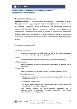 Приложение 2: Методология исследования и
определения показателей
Методология исследования
gemiusDirectEffect – количественное исследование. Прописанные в кодах
баннеров кампании ведущие скрипты отвечают за информацию о показах и кликах
по

баннеру.

посетителей

Технология
(cookies).

cookie

Данная

используется
технология

для

разделения

позволяет

нам

конкретных

предоставлять

информацию о числе показов и кликов по баннеру, а также о числе посетителей
(cookies), охваченных кампанией, и об уровне прямого отклика на кампанию в
виде клика по баннеру или посещения сайта рекламодателя впоследствии (без
клика).

Определения показателей

Посетитель (cookie)
Интернет-пользователь, который зашел на сайт и был идентифицирован
по приписанному его интернет-браузеру cookie.

Охват
Число посетителей (cookies), которым был(и) показан(ы) баннер(ы).

UC (User Clicks)
Число посетителей (cookies), совершивших первый клик по рекламе или ее
компоненту.

Cookie-клик
Клик по баннеру пользователем, браузер которого принимает cookie.

Первый cookie-клик
Первый клик по баннеру после его показа, совершенный в течение 2
часов после показа.

Последующие cookie-клики
Все клики, кроме первого, т.е. совершенные после первого клика или
через 2 часа после показа и позднее.
Если показы баннера не подсчитываются (например, из за
недостаточности
специальных
счетных
скриптов),
все
клики
засчитываются как последующие.

Все права защищены © 2007 Gemius SA
исследование gemiusTraffic сертифицировано IAB Польша

26

 