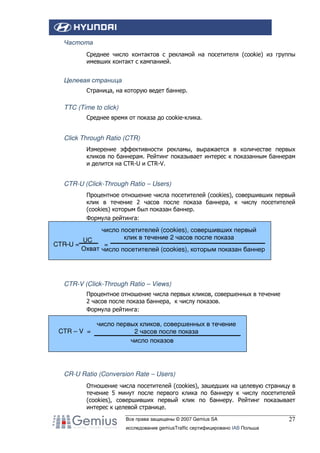 Частота
Среднее число контактов с рекламой на посетителя (cookie) из группы
имевших контакт с кампанией.

Целевая страница
Страница, на которую ведет баннер.

TTC (Time to click)
Среднее время от показа до cookie-клика.

Click Through Ratio (CTR)
Измерение эффективности рекламы, выражается в количестве первых
кликов по баннерам. Рейтинг показывает интерес к показанным баннерам
и делится на CTR-U и CTR-V.

CTR-U (Click-Through Ratio – Users)
Процентное отношение числа посетителей (cookies), совершивших первый
клик в течение 2 часов после показа баннера, к числу посетителей
(cookies) которым был показан баннер.
Формула рейтинга:

число посетителей (cookies), совершивших первый
клик в течение 2 часов после показа
UC
CTR–U =
=
Охват число посетителей (cookies), которым показан баннер

CTR-V (Click-Through Ratio – Views)
Процентное отношение числа первых кликов, совершенных в течение
2 часов после показа баннера, к числу показов.
Формула рейтинга:

CTR – V =

число первых кликов, совершенных в течение
2 часов после показа
число показов

CR-U Ratio (Conversion Rate – Users)
Отношение числа посетителей (cookies), зашедших на целевую страницу в
течение 5 минут после первого клика по баннеру к числу посетителей
(cookies), совершивших первый клик по баннеру. Рейтинг показывает
интерес к целевой странице.
Все права защищены © 2007 Gemius SA
исследование gemiusTraffic сертифицировано IAB Польша

27

 