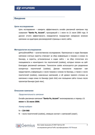 Введение

Цели исследования
Цель исследования – измерить эффективность онлайн рекламной кампании под
названием “Santa Fe, Accent”, проходившей с 1 июня по 21 июля 2006 года. В
данном отчете эффективность определяется посредством измерения влияния
кампании на аудиторию рекламируемой страницы и всего сайта.

Методология исследования
gemiusDirectEffect – количественное исследование. Прописанные в кодах баннеров
кампании счетные скрипты отвечают за сбор информации о показах и кликах по
баннеру, а скрипты, установленные в кодах сайта – за сбор статистики его
посещаемости и мониторинге тех посетителей (cookies), которые попали на сайт
благодаря рекламной кампании. Технология cookie используется для разделения
конкретных

посетителей

(cookies).

Данная

технология

позволяет

нам

предоставлять информацию о числе показов и кликов по баннеру, а также о числе
посетителей (cookies), охваченных кампанией, и об уровне прямого отклика на
кампанию в виде клика по баннеру (post click) или посещения сайта только после
просмотра баннера (post view).

Описание кампании
Продолжительность кампании
Онлайн рекламная кампания “Santa Fe, Accent” анализировалась в период с 1
июня по 21 июля 2006.

Размер выборки
N = 224 960
N - число посетителей (cookies), имевших контакт с кампанией (охват).

Все права защищены © 2007 Gemius SA
исследование gemiusTraffic сертифицировано IAB Польша

3

 