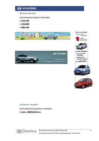 Форматы баннеров
Анализируемые форматы баннеров:
• 753x100
• 120x600
• 400x100

Рекламные площадки
Анализируемые рекламные площадки:
• www. 2006footbal.cz

Все права защищены © 2007 Gemius SA
исследование gemiusTraffic сертифицировано IAB Польша

4

 