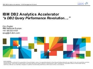 IBM DB2 Analytics Accelerator - GSE Management Summit




IBM DB2 Analytics Accelerator
“a DB2 Query Performance Revolution….”

Ciro Puglisi
IBM Netezza Europe
+41 58 333 4157
cpug@ch.ibm.com




 SAFE HARBOR
 Certain information contained in this presentation is forward-looking in nature. Any expectations based on these forward-looking statements are subject to risks and uncertainties and other
 important factors. These and many other factors could cause delivery of products, features or enhancements to differ materially from expectations based on these forward-looking
 statements. IBM does not undertake an obligation to update its forward-looking statements to reflect future events or circumstances.
 