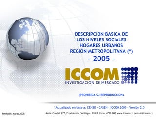 Avda. Condell 277, Providencia, Santiago – CHILE Fono: 4720 000 www.iccom.cl central@iccom.cl
DESCRIPCION BASICA DE
LOS NIVELES SOCIALES
HOGARES URBANOS
REGIÓN METROPOLITANA (*)
- 2005 -
(PROHIBIDA SU REPRODUCCION)
Revisión: Marzo 2005Revisión: Marzo 2005
*Actualizado en base a: CENSO - CASEN – ICCOM 2005 – Versión 2.0
 