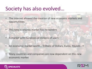 Society	has	also	evolved…
• The	internet	allowed	the	creation	of	new	economic	markets	and	
opportunities
• This	new	economic	market	has	no	borders
• A	market	with	hundreds	of	millions	of	users
• An	economic	market	worth…	Trillions	of	Dollars,	Euros,	Pounds…!!
• Many	countries	and	companies	are	now	dependent	on	this	new	
economic	market
 