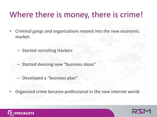 Where	there	is	money,	there	is	crime!
• Criminal	gangs	and	organisations	moved	into	the	new	economic	
market:
– Started	recruiting	Hackers
– Started	devising	new	“business	ideas”
– Developed	a	“business	plan”
• Organised	crime	became	professional	in	the	new	internet	world.
 