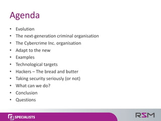 Agenda
• Evolution
• The	next-generation	criminal	organisation
• The	Cybercrime	Inc.	organisation
• Adapt	to	the	new
• Examples
• Technological	targets
• Hackers	– The	bread	and	butter
• Taking	security	seriously	(or	not)
• What	can	we	do?
• Conclusion
• Questions
 