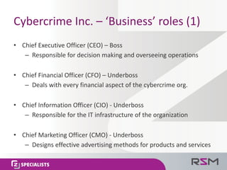Cybercrime	Inc.	– ‘Business’	roles	(1)
• Chief	Executive	Officer	(CEO)	– Boss
– Responsible	for	decision	making	and	overseeing	operations
• Chief	Financial	Officer	(CFO)	– Underboss
– Deals	with	every	financial	aspect	of	the	cybercrime	org.
• Chief	Information	Officer	(CIO)	- Underboss
– Responsible	for	the	IT	infrastructure	of	the	organization
• Chief	Marketing	Officer	(CMO)	- Underboss
– Designs	effective	advertising	methods	for	products	and	services
 
