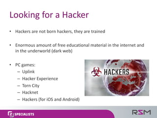 Looking	for	a	Hacker
• Hackers	are	not	born	hackers,	they	are	trained
• Enormous	amount	of	free	educational	material	in	the	internet	and	
in	the	underworld	(dark	web)
• PC	games:
– Uplink
– Hacker	Experience
– Torn	City
– Hacknet
– Hackers	(for	iOS	and	Android)
 
