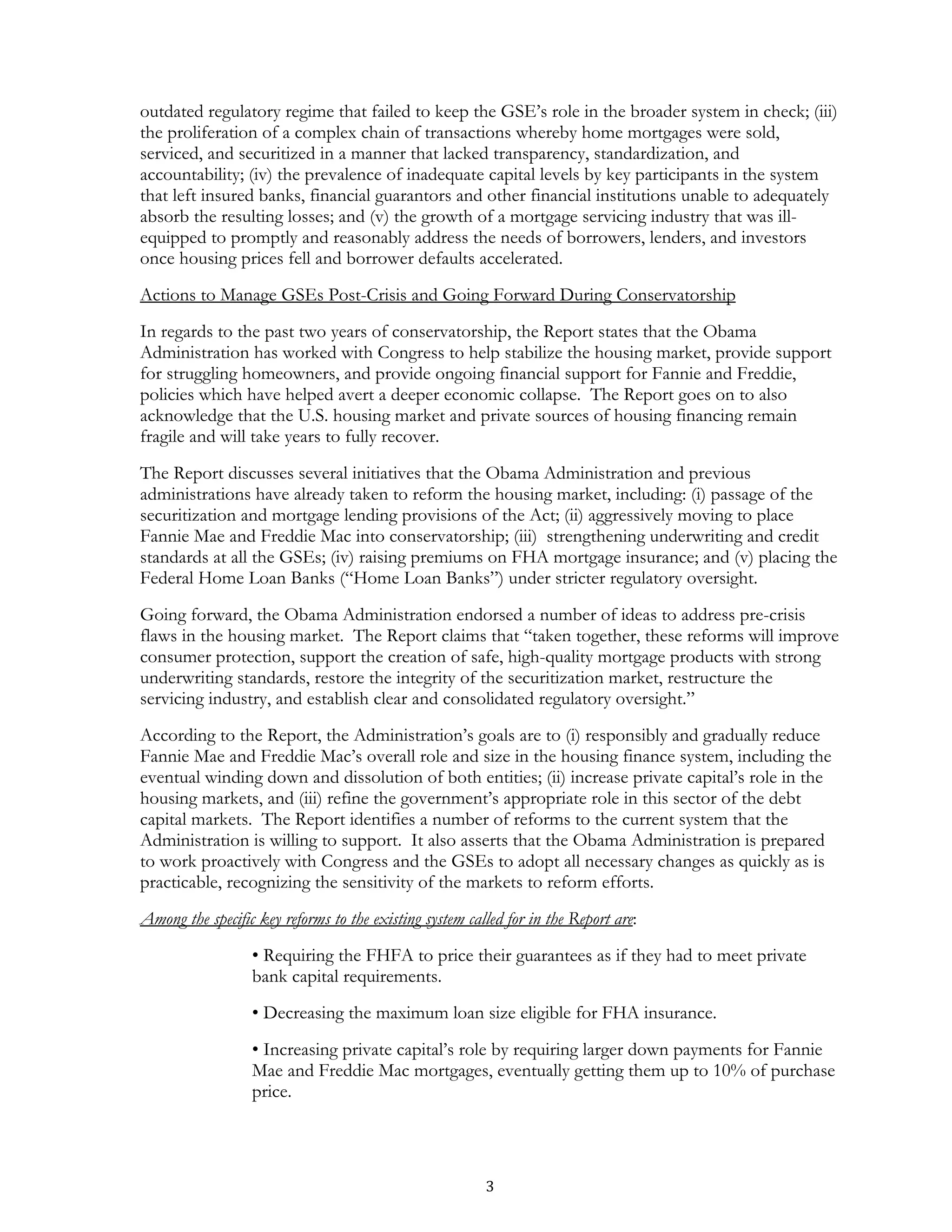 outdated regulatory regime that failed to keep the GSE’s role in the broader system in check; (iii)
the proliferation of a complex chain of transactions whereby home mortgages were sold,
serviced, and securitized in a manner that lacked transparency, standardization, and
accountability; (iv) the prevalence of inadequate capital levels by key participants in the system
that left insured banks, financial guarantors and other financial institutions unable to adequately
absorb the resulting losses; and (v) the growth of a mortgage servicing industry that was ill-
equipped to promptly and reasonably address the needs of borrowers, lenders, and investors
once housing prices fell and borrower defaults accelerated.
Actions to Manage GSEs Post-Crisis and Going Forward During Conservatorship
In regards to the past two years of conservatorship, the Report states that the Obama
Administration has worked with Congress to help stabilize the housing market, provide support
for struggling homeowners, and provide ongoing financial support for Fannie and Freddie,
policies which have helped avert a deeper economic collapse. The Report goes on to also
acknowledge that the U.S. housing market and private sources of housing financing remain
fragile and will take years to fully recover.
The Report discusses several initiatives that the Obama Administration and previous
administrations have already taken to reform the housing market, including: (i) passage of the
securitization and mortgage lending provisions of the Act; (ii) aggressively moving to place
Fannie Mae and Freddie Mac into conservatorship; (iii) strengthening underwriting and credit
standards at all the GSEs; (iv) raising premiums on FHA mortgage insurance; and (v) placing the
Federal Home Loan Banks (“Home Loan Banks”) under stricter regulatory oversight.
Going forward, the Obama Administration endorsed a number of ideas to address pre-crisis
flaws in the housing market. The Report claims that “taken together, these reforms will improve
consumer protection, support the creation of safe, high-quality mortgage products with strong
underwriting standards, restore the integrity of the securitization market, restructure the
servicing industry, and establish clear and consolidated regulatory oversight.”
According to the Report, the Administration’s goals are to (i) responsibly and gradually reduce
Fannie Mae and Freddie Mac’s overall role and size in the housing finance system, including the
eventual winding down and dissolution of both entities; (ii) increase private capital’s role in the
housing markets, and (iii) refine the government’s appropriate role in this sector of the debt
capital markets. The Report identifies a number of reforms to the current system that the
Administration is willing to support. It also asserts that the Obama Administration is prepared
to work proactively with Congress and the GSEs to adopt all necessary changes as quickly as is
practicable, recognizing the sensitivity of the markets to reform efforts.
Among the specific key reforms to the existing system called for in the Report are:
                  • Requiring the FHFA to price their guarantees as if they had to meet private
                  bank capital requirements.
                  • Decreasing the maximum loan size eligible for FHA insurance.
                  • Increasing private capital’s role by requiring larger down payments for Fannie
                  Mae and Freddie Mac mortgages, eventually getting them up to 10% of purchase
                  price.




                                                         3
 