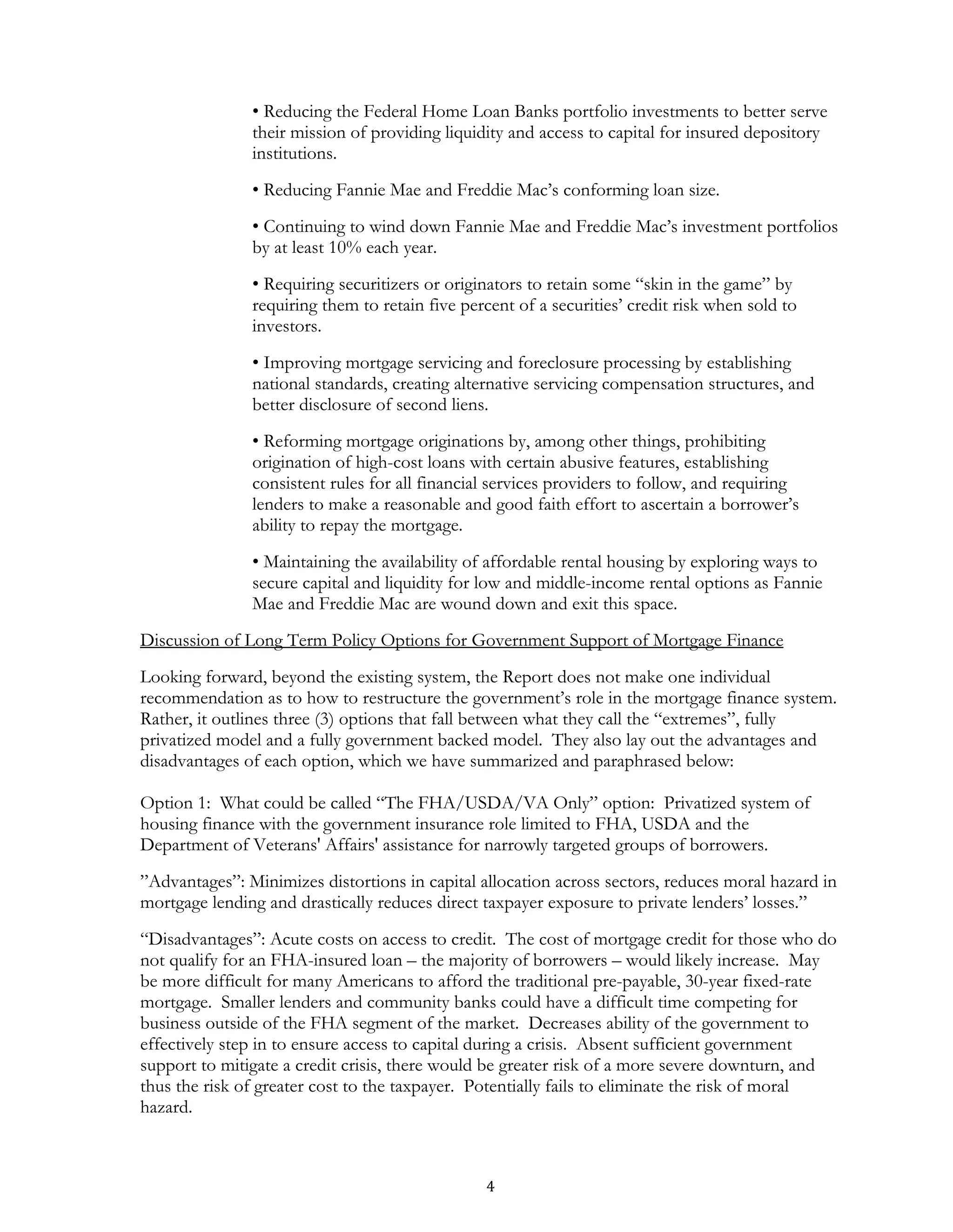 • Reducing the Federal Home Loan Banks portfolio investments to better serve
               their mission of providing liquidity and access to capital for insured depository
               institutions.
               • Reducing Fannie Mae and Freddie Mac’s conforming loan size.
               • Continuing to wind down Fannie Mae and Freddie Mac’s investment portfolios
               by at least 10% each year.
               • Requiring securitizers or originators to retain some “skin in the game” by
               requiring them to retain five percent of a securities’ credit risk when sold to
               investors.
               • Improving mortgage servicing and foreclosure processing by establishing
               national standards, creating alternative servicing compensation structures, and
               better disclosure of second liens.
               • Reforming mortgage originations by, among other things, prohibiting
               origination of high-cost loans with certain abusive features, establishing
               consistent rules for all financial services providers to follow, and requiring
               lenders to make a reasonable and good faith effort to ascertain a borrower’s
               ability to repay the mortgage.
               • Maintaining the availability of affordable rental housing by exploring ways to
               secure capital and liquidity for low and middle-income rental options as Fannie
               Mae and Freddie Mac are wound down and exit this space.
Discussion of Long Term Policy Options for Government Support of Mortgage Finance
Looking forward, beyond the existing system, the Report does not make one individual
recommendation as to how to restructure the government’s role in the mortgage finance system.
Rather, it outlines three (3) options that fall between what they call the “extremes”, fully
privatized model and a fully government backed model. They also lay out the advantages and
disadvantages of each option, which we have summarized and paraphrased below:

Option 1: What could be called “The FHA/USDA/VA Only” option: Privatized system of
housing finance with the government insurance role limited to FHA, USDA and the
Department of Veterans' Affairs' assistance for narrowly targeted groups of borrowers.
”Advantages”: Minimizes distortions in capital allocation across sectors, reduces moral hazard in
mortgage lending and drastically reduces direct taxpayer exposure to private lenders’ losses.”
“Disadvantages”: Acute costs on access to credit. The cost of mortgage credit for those who do
not qualify for an FHA-insured loan – the majority of borrowers – would likely increase. May
be more difficult for many Americans to afford the traditional pre-payable, 30-year fixed-rate
mortgage. Smaller lenders and community banks could have a difficult time competing for
business outside of the FHA segment of the market. Decreases ability of the government to
effectively step in to ensure access to capital during a crisis. Absent sufficient government
support to mitigate a credit crisis, there would be greater risk of a more severe downturn, and
thus the risk of greater cost to the taxpayer. Potentially fails to eliminate the risk of moral
hazard.



                                                4
 