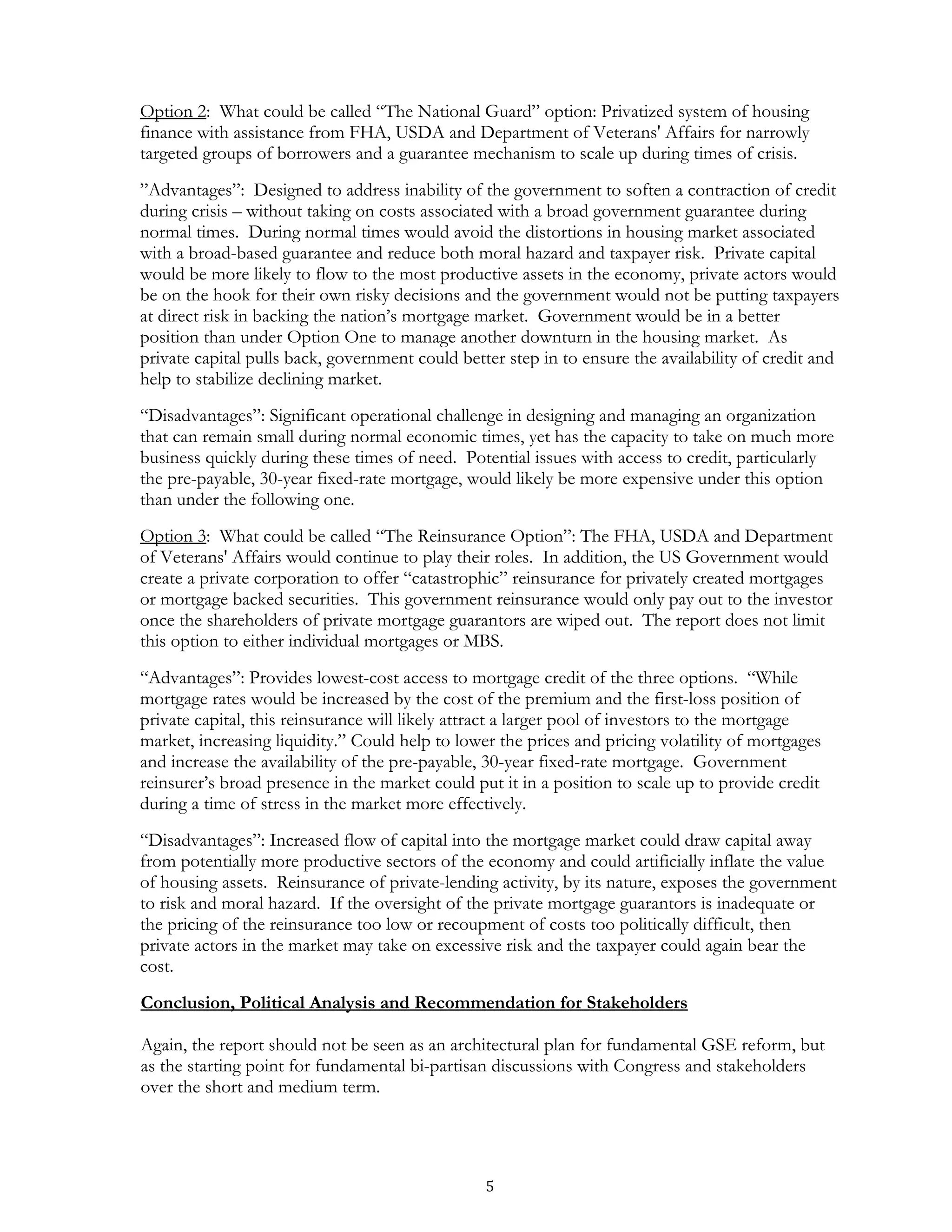 Option 2: What could be called “The National Guard” option: Privatized system of housing
finance with assistance from FHA, USDA and Department of Veterans' Affairs for narrowly
targeted groups of borrowers and a guarantee mechanism to scale up during times of crisis.
”Advantages”: Designed to address inability of the government to soften a contraction of credit
during crisis – without taking on costs associated with a broad government guarantee during
normal times. During normal times would avoid the distortions in housing market associated
with a broad-based guarantee and reduce both moral hazard and taxpayer risk. Private capital
would be more likely to flow to the most productive assets in the economy, private actors would
be on the hook for their own risky decisions and the government would not be putting taxpayers
at direct risk in backing the nation’s mortgage market. Government would be in a better
position than under Option One to manage another downturn in the housing market. As
private capital pulls back, government could better step in to ensure the availability of credit and
help to stabilize declining market.
“Disadvantages”: Significant operational challenge in designing and managing an organization
that can remain small during normal economic times, yet has the capacity to take on much more
business quickly during these times of need. Potential issues with access to credit, particularly
the pre-payable, 30-year fixed-rate mortgage, would likely be more expensive under this option
than under the following one.
Option 3: What could be called “The Reinsurance Option”: The FHA, USDA and Department
of Veterans' Affairs would continue to play their roles. In addition, the US Government would
create a private corporation to offer “catastrophic” reinsurance for privately created mortgages
or mortgage backed securities. This government reinsurance would only pay out to the investor
once the shareholders of private mortgage guarantors are wiped out. The report does not limit
this option to either individual mortgages or MBS.
“Advantages”: Provides lowest-cost access to mortgage credit of the three options. “While
mortgage rates would be increased by the cost of the premium and the first-loss position of
private capital, this reinsurance will likely attract a larger pool of investors to the mortgage
market, increasing liquidity.” Could help to lower the prices and pricing volatility of mortgages
and increase the availability of the pre-payable, 30-year fixed-rate mortgage. Government
reinsurer’s broad presence in the market could put it in a position to scale up to provide credit
during a time of stress in the market more effectively.
“Disadvantages”: Increased flow of capital into the mortgage market could draw capital away
from potentially more productive sectors of the economy and could artificially inflate the value
of housing assets. Reinsurance of private-lending activity, by its nature, exposes the government
to risk and moral hazard. If the oversight of the private mortgage guarantors is inadequate or
the pricing of the reinsurance too low or recoupment of costs too politically difficult, then
private actors in the market may take on excessive risk and the taxpayer could again bear the
cost.
Conclusion, Political Analysis and Recommendation for Stakeholders

Again, the report should not be seen as an architectural plan for fundamental GSE reform, but
as the starting point for fundamental bi-partisan discussions with Congress and stakeholders
over the short and medium term.




                                                 5
 