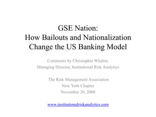 GSE Nation:
How Bailouts and Nationalization
 Change the US Banking Model
       Comments by Christopher Whalen,
   Managing Director, Institutional Risk Analytics

         The Risk Management Association
                New York Chapter
               November 20, 2008

         www.institutionalriskanalytics.com
 