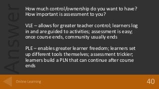 AnswerHow much control/ownership do you want to have?
How important is assessment to you?
VLE – allows for greater teacher control; learners log
in and are guided to activities; assessment is easy;
once course ends, community usually ends
PLE – enables greater learner freedom; learners set
up different tools themselves; assessment trickier;
learners build a PLN that can continue after course
ends
 