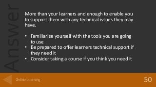 AnswerMore than your learners and enough to enable you
to support them with any technical issues they may
have.
• Familiarise yourself with the tools you are going
to use
• Be prepared to offer learners technical support if
they need it
• Consider taking a course if you think you need it
 