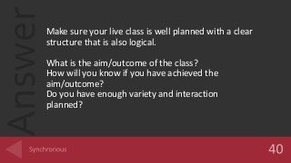 AnswerMake sure your live class is well planned with a clear
structure that is also logical.
What is the aim/outcome of the class?
How will you know if you have achieved the
aim/outcome?
Do you have enough variety and interaction
planned?
 