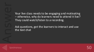 AnswerYour live class needs to be engaging and motivating
– otherwise, why do learners need to attend it live?
They could watch/listen to a recording.
Ask questions, get the learners to interact and use
the text chat
 