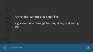 Answer
Any online learning that is not ‘live’
e.g. via email or through forums, video, podcasting,
etc.
 