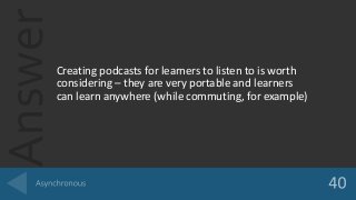 Answer
Creating podcasts for learners to listen to is worth
considering – they are very portable and learners
can learn anywhere (while commuting, for example)
 