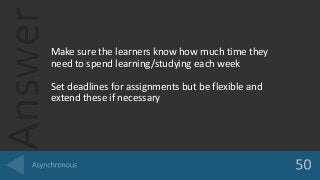 AnswerMake sure the learners know how much time they
need to spend learning/studying each week
Set deadlines for assignments but be flexible and
extend these if necessary
 