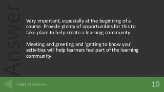 AnswerVery important, especially at the beginning of a
course. Provide plenty of opportunities for this to
take place to help create a learning community
Meeting and greeting and ‘getting to know you’
activities will help learners feel part of the learning
community
 