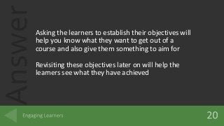 AnswerAsking the learners to establish their objectives will
help you know what they want to get out of a
course and also give them something to aim for
Revisiting these objectives later on will help the
learners see what they have achieved
 