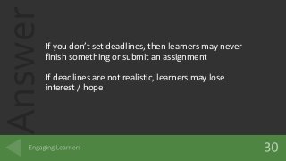 AnswerIf you don’t set deadlines, then learners may never
finish something or submit an assignment
If deadlines are not realistic, learners may lose
interest / hope
 