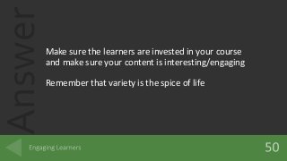 Answer
Make sure the learners are invested in your course
and make sure your content is interesting/engaging
Remember that variety is the spice of life
 