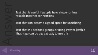 AnswerText chat is useful if people have slower or less
reliable Internet connections
Text chat can become a good space for socializing
Text chat in Facebook groups or using Twitter (with a
#hashtag) can be a great way to use this
 