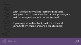 AnswerWith live classes involving learners using voice,
everyone should have a headset or headphones/mic
and not use speakers as it causes feedback
If you experience feedback, mut the mics and
unmute them when someone needs to speak
 