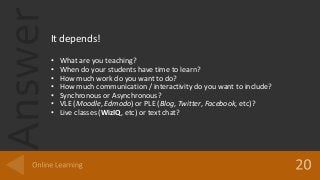 AnswerIt depends!
• What are you teaching?
• When do your students have time to learn?
• How much work do you want to do?
• How much communication / interactivity do you want to include?
• Synchronous or Asynchronous?
• VLE (Moodle, Edmodo) or PLE (Blog, Twitter, Facebook, etc)?
• Live classes (WizIQ, etc) or text chat?
 