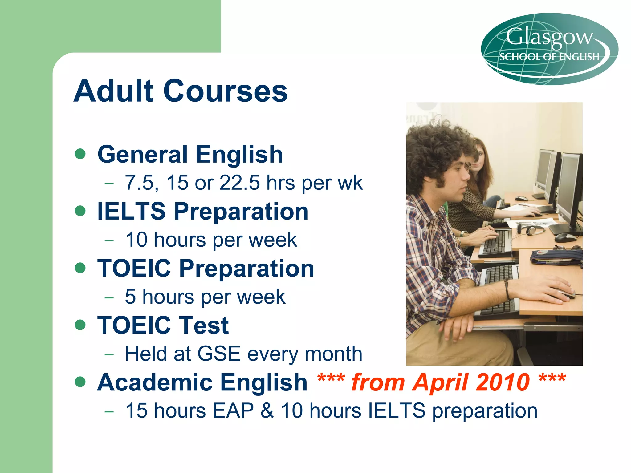 Adult Courses General English 7.5, 15 or 22.5 hrs per wk IELTS   Preparation  10 hours per week  TOEIC Preparation 5 hours per week TOEIC Test Held at GSE every month Academic English  *** from April 2010 *** 15 hours EAP & 10 hours IELTS preparation 