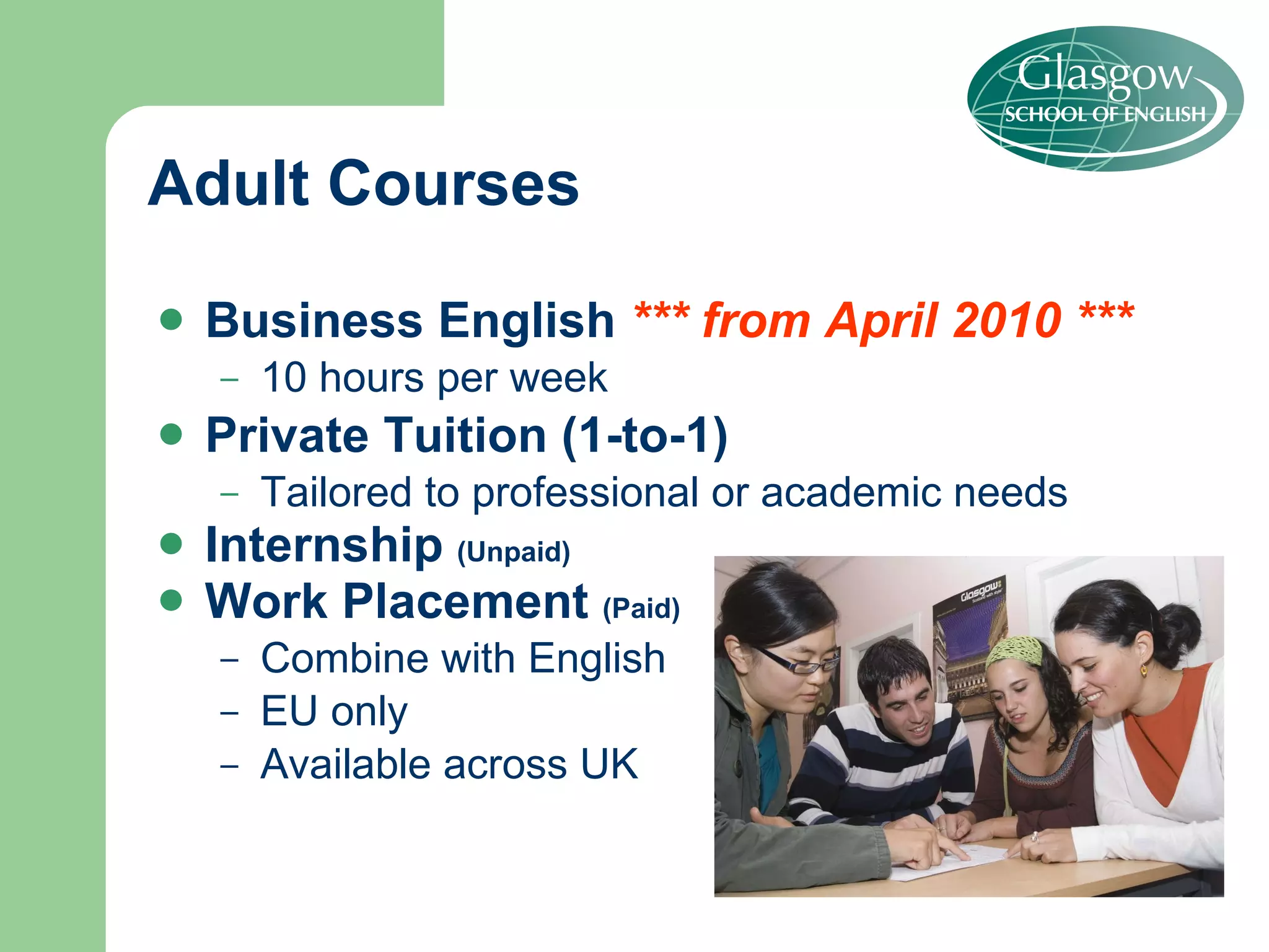 Business English  *** from April 2010 *** 10 hours per week Private Tuition (1-to-1) Tailored to professional or academic needs Internship  (Unpaid) Work Placement  (Paid) Combine with English EU only Available across UK Adult Courses 