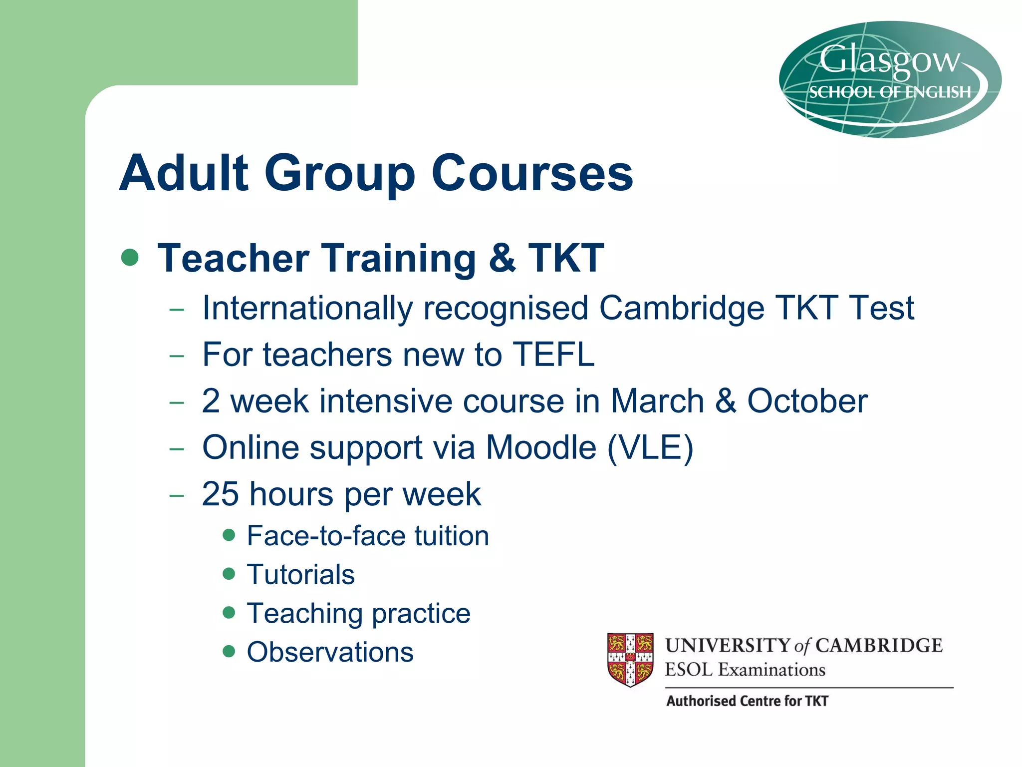 Adult Group Courses Teacher Training & TKT Internationally recognised Cambridge TKT Test For teachers new to TEFL 2 week intensive course in March & October Online support via Moodle (VLE) 25 hours per week Face-to-face tuition Tutorials Teaching practice Observations 