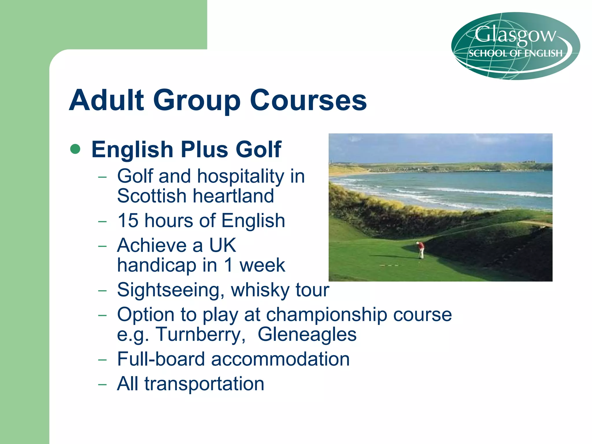 Adult Group Courses English Plus Golf Golf and hospitality in Scottish heartland 15 hours of English Achieve a UK  handicap in 1 week Sightseeing, whisky tour Option to play at championship course  e.g. Turnberry,  Gleneagles  Full-board accommodation All transportation 