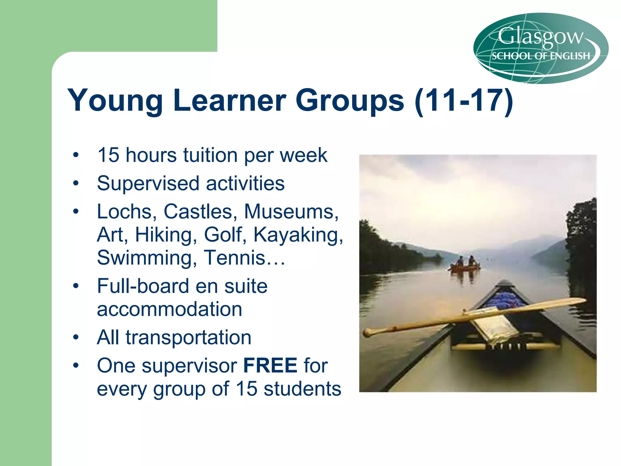 15 hours tuition per week Supervised activities Lochs, Castles, Museums, Art, Hiking, Golf, Kayaking, Swimming, Tennis… Full-board en suite accommodation All transportation  One supervisor  FREE  for every group of 15 students Young Learner Groups (11-17) 
