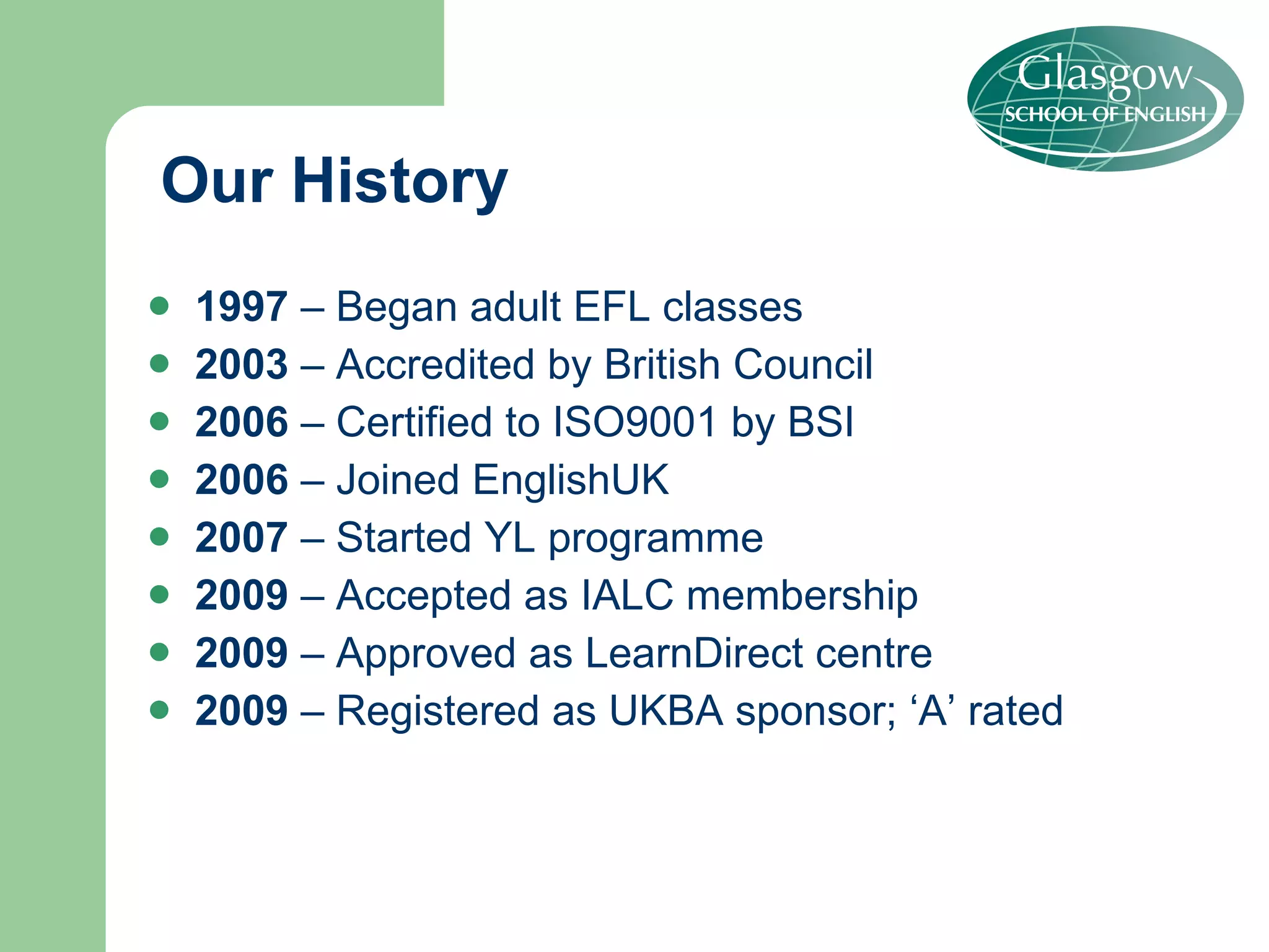Our History 1997  – Began adult EFL classes 2003  – Accredited by British Council 2006  – Certified to ISO9001 by BSI 2006  – Joined EnglishUK 2007  – Started YL programme 2009  – Accepted as IALC membership 2009  – Approved as LearnDirect centre 2009  – Registered as UKBA sponsor; ‘A’ rated 