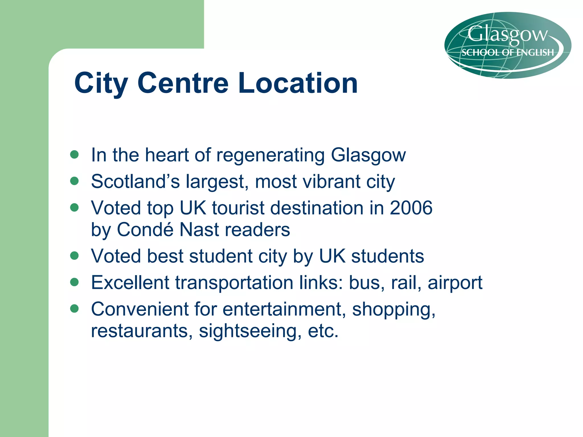 City Centre Location In the heart of regenerating Glasgow Scotland’s largest, most vibrant city  Voted top UK tourist destination in 2006  by Condé Nast readers Voted best student city by UK students Excellent transportation links: bus, rail, airport Convenient for entertainment, shopping,  restaurants, sightseeing, etc. 
