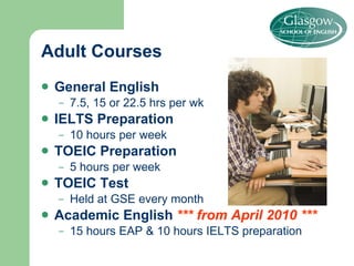 Adult Courses General English 7.5, 15 or 22.5 hrs per wk IELTS   Preparation  10 hours per week  TOEIC Preparation 5 hours per week TOEIC Test Held at GSE every month Academic English  *** from April 2010 *** 15 hours EAP & 10 hours IELTS preparation 