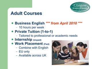 Business English  *** from April 2010 *** 10 hours per week Private Tuition (1-to-1) Tailored to professional or academic needs Internship  (Unpaid) Work Placement  (Paid) Combine with English EU only Available across UK Adult Courses 
