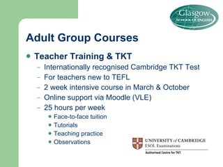 Adult Group Courses Teacher Training & TKT Internationally recognised Cambridge TKT Test For teachers new to TEFL 2 week intensive course in March & October Online support via Moodle (VLE) 25 hours per week Face-to-face tuition Tutorials Teaching practice Observations 
