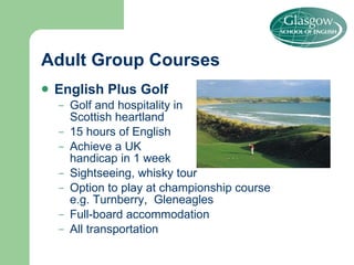 Adult Group Courses English Plus Golf Golf and hospitality in Scottish heartland 15 hours of English Achieve a UK  handicap in 1 week Sightseeing, whisky tour Option to play at championship course  e.g. Turnberry,  Gleneagles  Full-board accommodation All transportation 