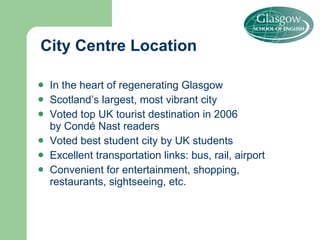 City Centre Location In the heart of regenerating Glasgow Scotland’s largest, most vibrant city  Voted top UK tourist destination in 2006  by Condé Nast readers Voted best student city by UK students Excellent transportation links: bus, rail, airport Convenient for entertainment, shopping,  restaurants, sightseeing, etc. 