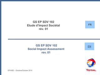 GS EP SDV 102
Etude d’Impact Sociétal
rév. 01
GS EP SDV 102
Social Impact Assessment
rev. 01
EN
FR
EP/HSE – Octobre/October 2014
 