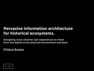 Pervasive information architecture
for historical ecosystems.
Designing cross-channel user experiences to move
from the digital to the physical environment and back.
Chiara Scesa
 
