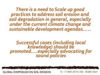 There is a need to Scale up good
practices to address soil erosion and
soil degradation in general, especially
under the current climate change and
sustainable development agendas…..
10
Successful cases (including local
knowledge) should be
promoted….especially advocating for
sound policies
 