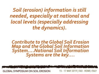 Soil (erosion) information is still
needed, especially at national and
local levels (especially addressing
the dynamics).
11
Contribute to the Global Soil Erosion
Map and the Global Soil Information
System….National Soil Information
Systems are the key….
 
